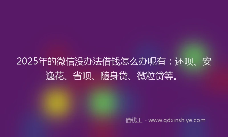 2025年的微信没办法借钱怎么办呢有：还呗、安逸花、省呗、随身贷、微粒贷等。