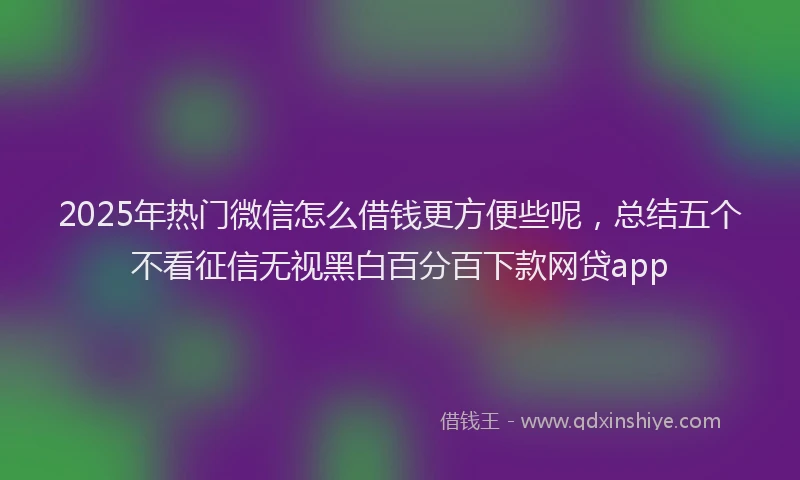 2025年热门微信怎么借钱更方便些呢，总结五个不看征信无视黑白百分百下款网贷app