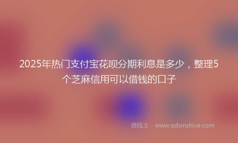 2025年热门支付宝花呗分期利息是多少，整理5个芝麻信用可以借钱的口子