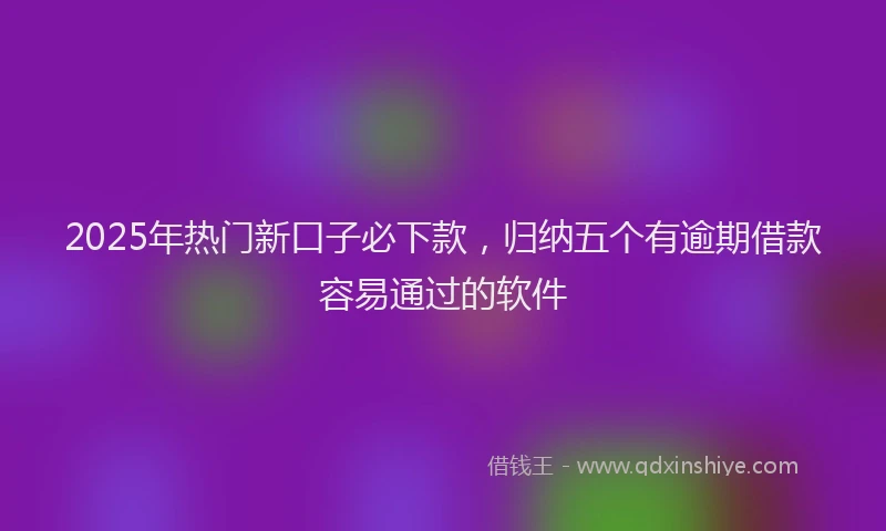 2025年热门新口子必下款，归纳五个有逾期借款容易通过的软件