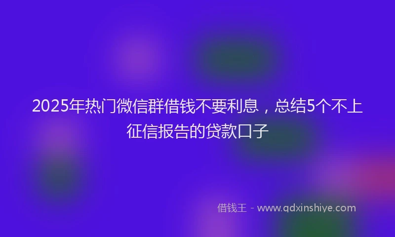 2025年热门微信群借钱不要利息，总结5个不上征信报告的贷款口子