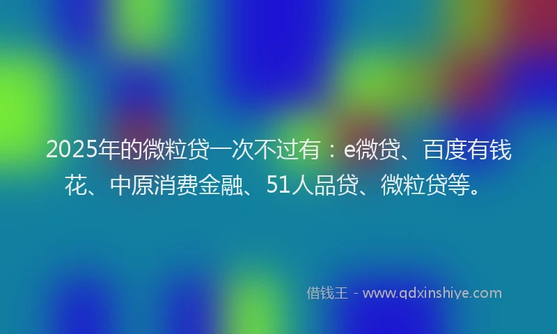 2025年的微粒贷一次不过有：e微贷、百度有钱花、中原消费金融、51人品贷、微粒贷等。