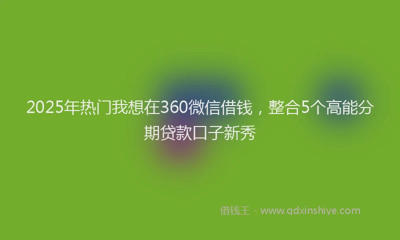 2025年热门我想在360微信借钱，整合5个高能分期贷款口子新秀