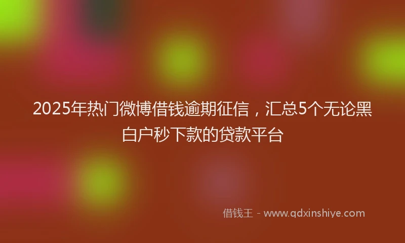 2025年热门微博借钱逾期征信，汇总5个无论黑白户秒下款的贷款平台