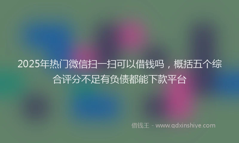 2025年热门微信扫一扫可以借钱吗，概括五个综合评分不足有负债都能下款平台