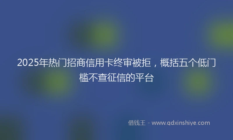 2025年热门招商信用卡终审被拒，概括五个低门槛不查征信的平台