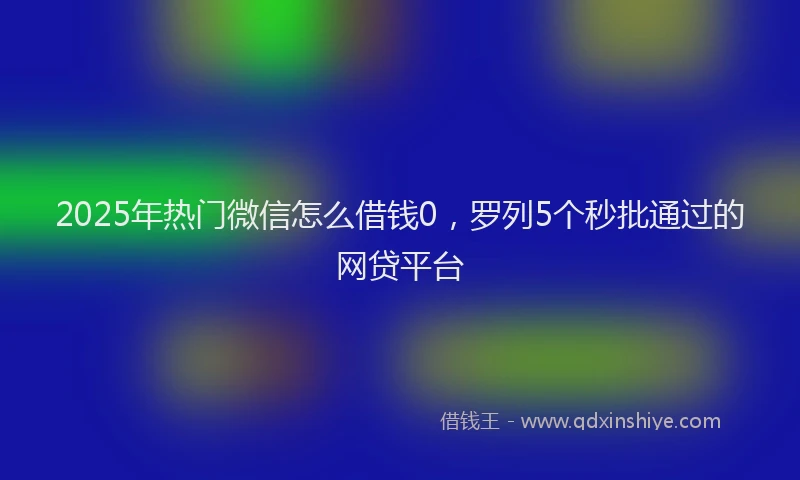 2025年热门微信怎么借钱0，罗列5个秒批通过的网贷平台