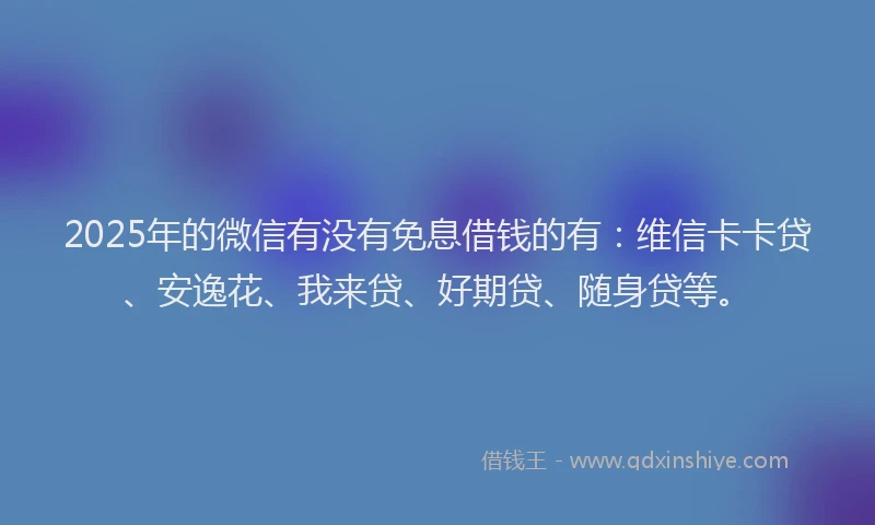 2025年的微信有没有免息借钱的有：维信卡卡贷、安逸花、我来贷、好期贷、随身贷等。