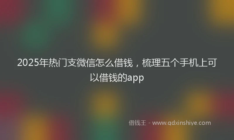 2025年热门支微信怎么借钱，梳理五个手机上可以借钱的app