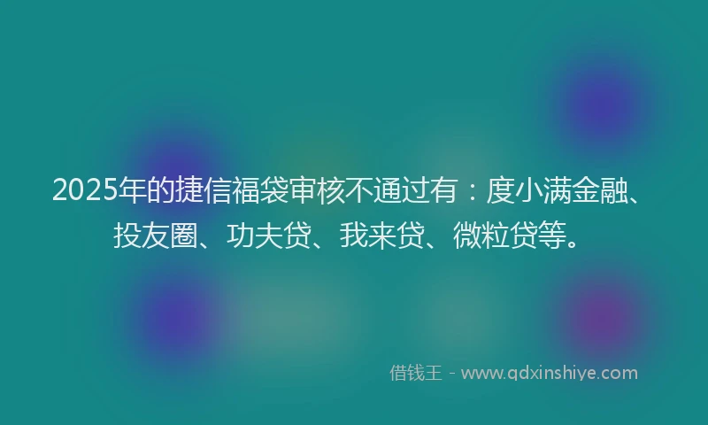 2025年的捷信福袋审核不通过有：度小满金融、投友圈、功夫贷、我来贷、微粒贷等。