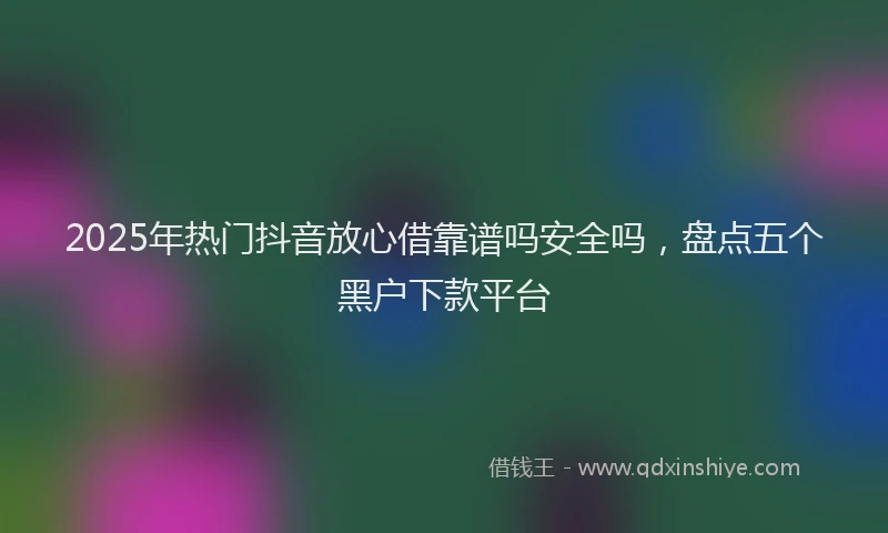 2025年热门抖音放心借靠谱吗安全吗，盘点五个黑户下款平台