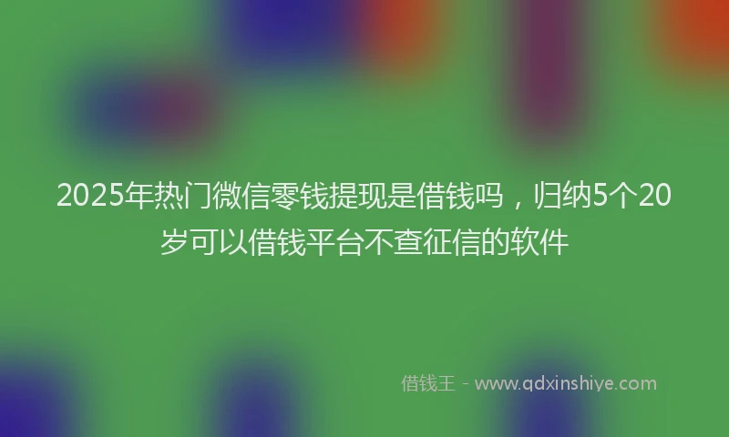 2025年热门微信零钱提现是借钱吗，归纳5个20岁可以借钱平台不查征信的软件