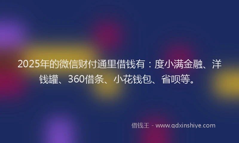 2025年的微信财付通里借钱有：度小满金融、洋钱罐、360借条、小花钱包、省呗等。