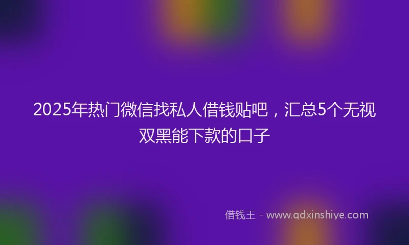 2025年热门微信找私人借钱贴吧，汇总5个无视双黑能下款的口子