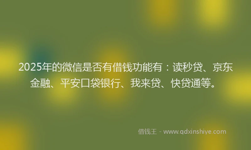 2025年的微信是否有借钱功能有：读秒贷、京东金融、平安口袋银行、我来贷、快贷通等。