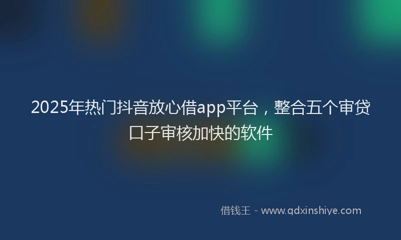 2025年热门抖音放心借app平台，整合五个审贷口子审核加快的软件