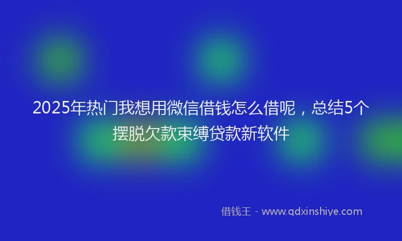 2025年热门我想用微信借钱怎么借呢，总结5个摆脱欠款束缚贷款新软件