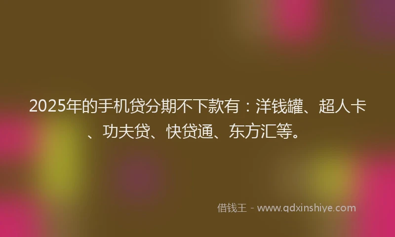 2025年的手机贷分期不下款有：洋钱罐、超人卡、功夫贷、快贷通、东方汇等。
