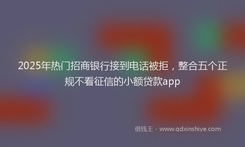 2025年热门招商银行接到电话被拒，整合五个正规不看征信的小额贷款app