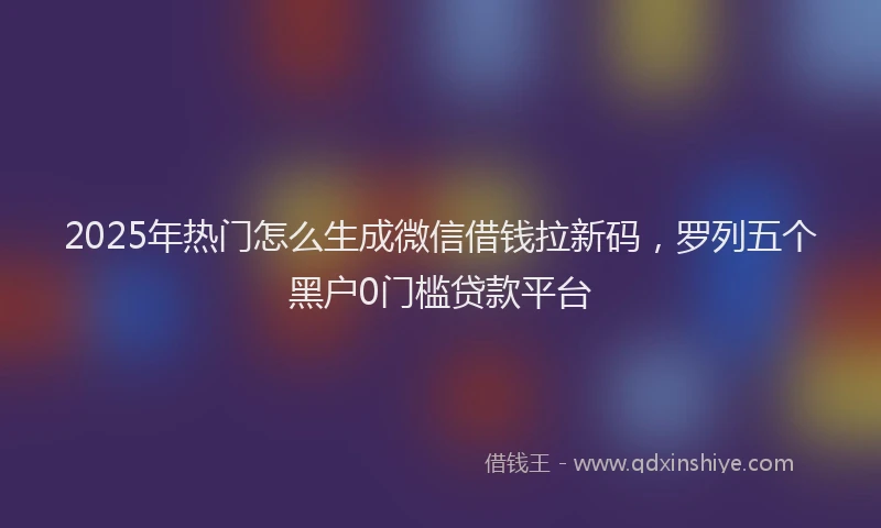 2025年热门怎么生成微信借钱拉新码，罗列五个黑户0门槛贷款平台