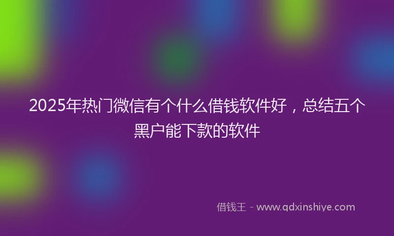 2025年热门微信有个什么借钱软件好，总结五个黑户能下款的软件