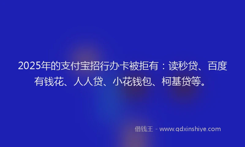 2025年的支付宝招行办卡被拒有：读秒贷、百度有钱花、人人贷、小花钱包、柯基贷等。