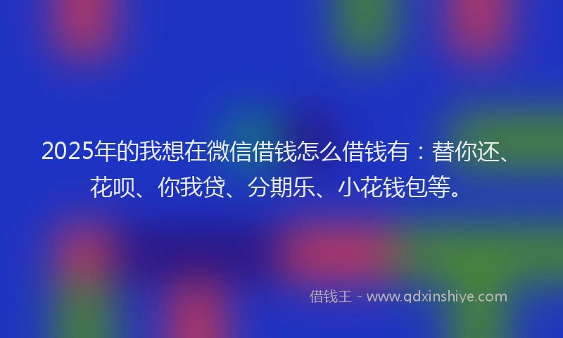 2025年的我想在微信借钱怎么借钱有：替你还、花呗、你我贷、分期乐、小花钱包等。