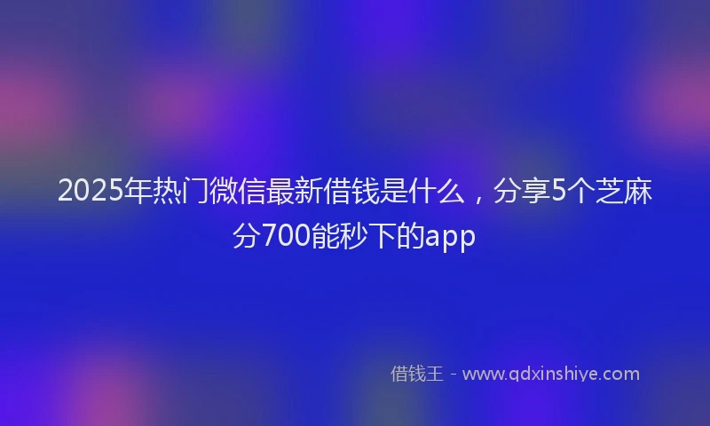2025年热门微信最新借钱是什么，分享5个芝麻分700能秒下的app