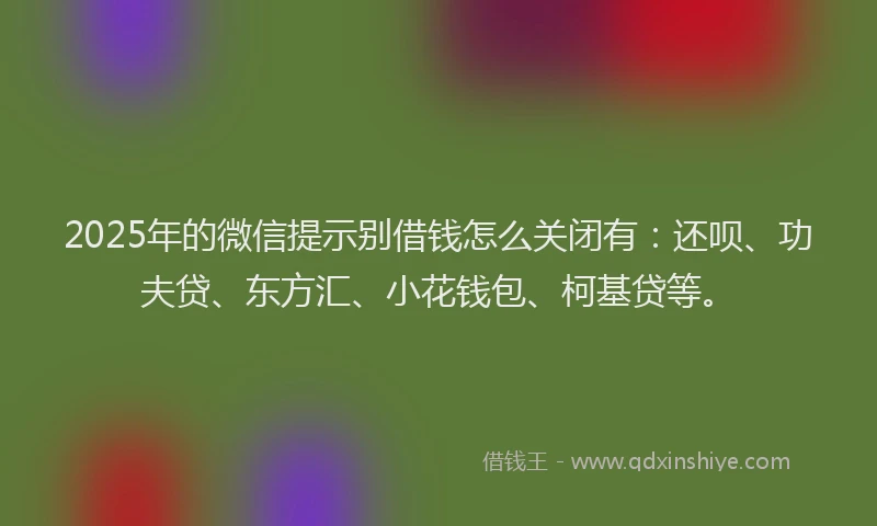 2025年的微信提示别借钱怎么关闭有：还呗、功夫贷、东方汇、小花钱包、柯基贷等。
