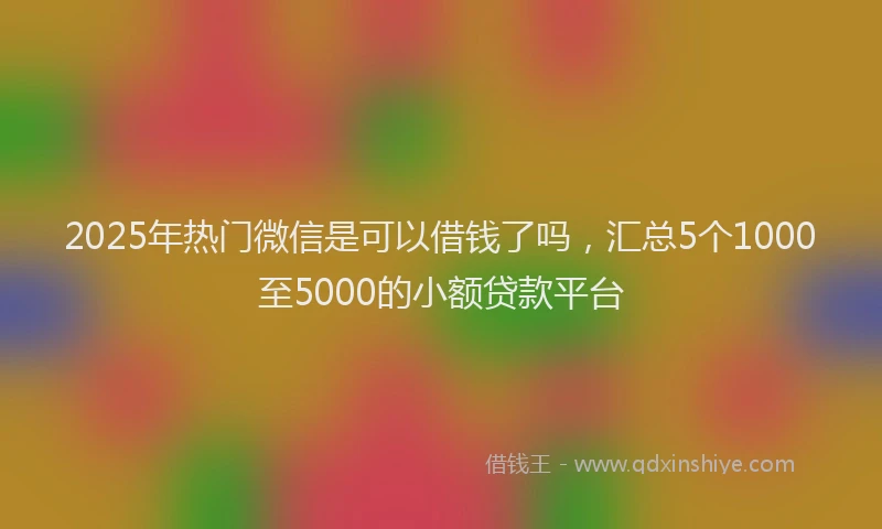 2025年热门微信是可以借钱了吗，汇总5个1000至5000的小额贷款平台