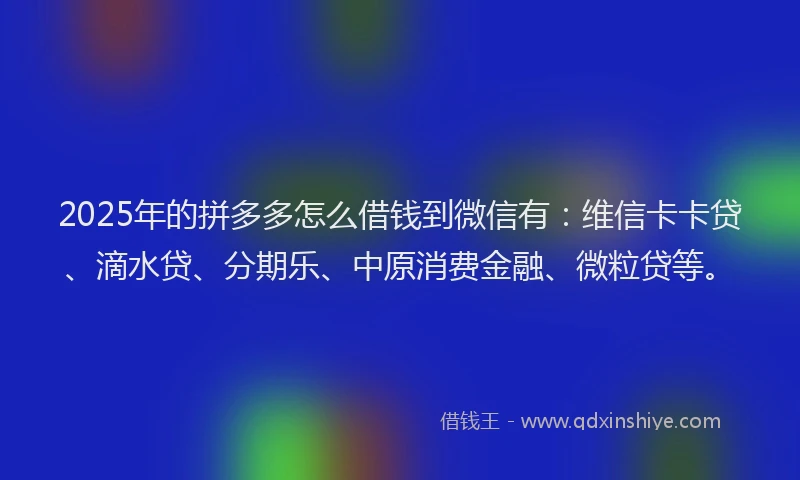 2025年的拼多多怎么借钱到微信有：维信卡卡贷、滴水贷、分期乐、中原消费金融、微粒贷等。