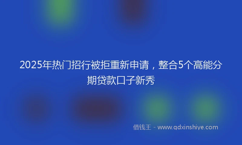 2025年热门招行被拒重新申请，整合5个高能分期贷款口子新秀