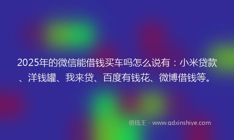 2025年的微信能借钱买车吗怎么说有：小米贷款、洋钱罐、我来贷、百度有钱花、微博借钱等。