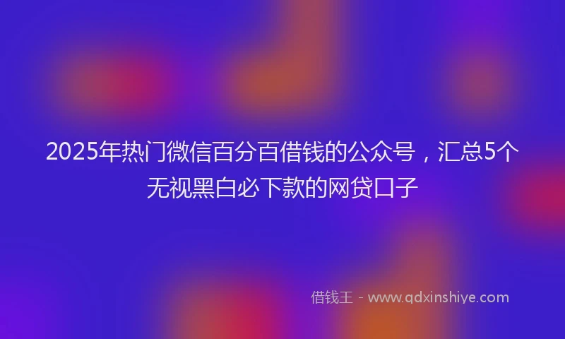 2025年热门微信百分百借钱的公众号，汇总5个无视黑白必下款的网贷口子