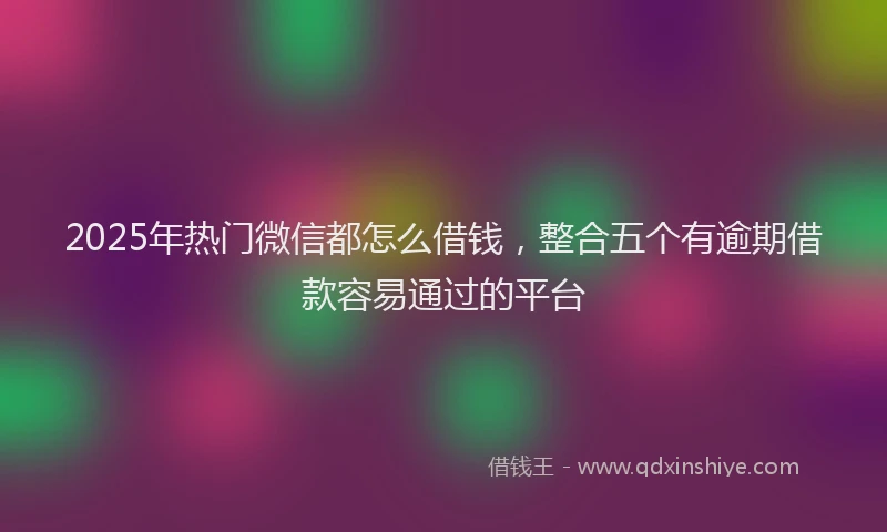 2025年热门微信都怎么借钱，整合五个有逾期借款容易通过的平台