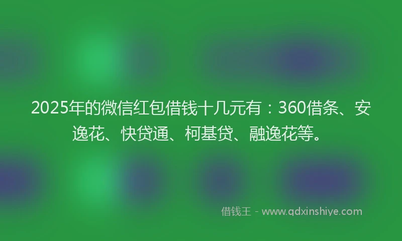 2025年的微信红包借钱十几元有：360借条、安逸花、快贷通、柯基贷、融逸花等。