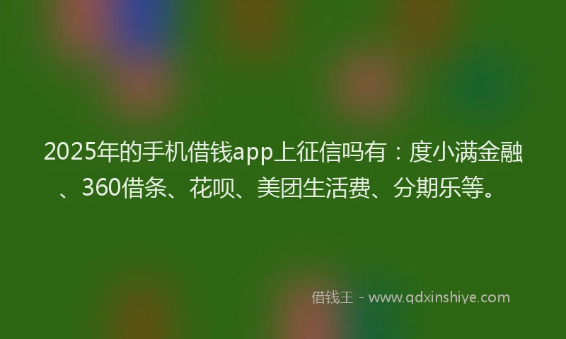 2025年的手机借钱app上征信吗有：度小满金融、360借条、花呗、美团生活费、分期乐等。