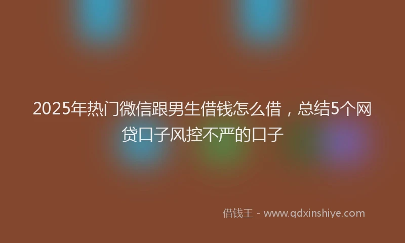 2025年热门微信跟男生借钱怎么借，总结5个网贷口子风控不严的口子
