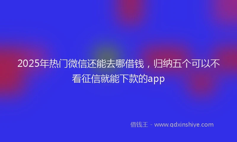 2025年热门微信还能去哪借钱，归纳五个可以不看征信就能下款的app
