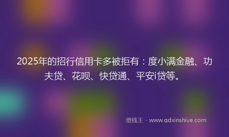 2025年的招行信用卡多被拒有：度小满金融、功夫贷、花呗、快贷通、平安i贷等。