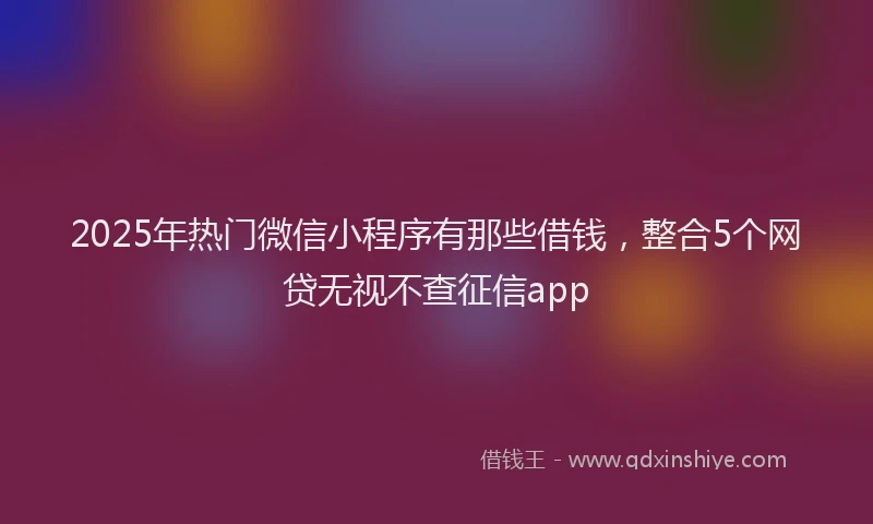 2025年热门微信小程序有那些借钱，整合5个网贷无视不查征信app