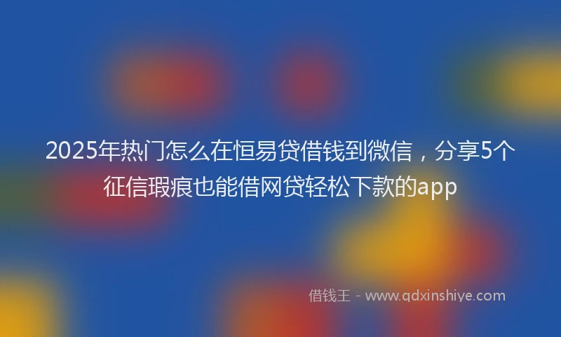 2025年热门怎么在恒易贷借钱到微信，分享5个征信瑕疵也能借网贷轻松下款的app