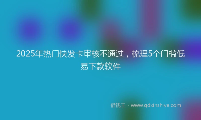 2025年热门快发卡审核不通过，梳理5个门槛低易下款软件