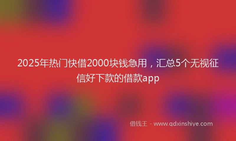2025年热门快借2000块钱急用，汇总5个无视征信好下款的借款app
