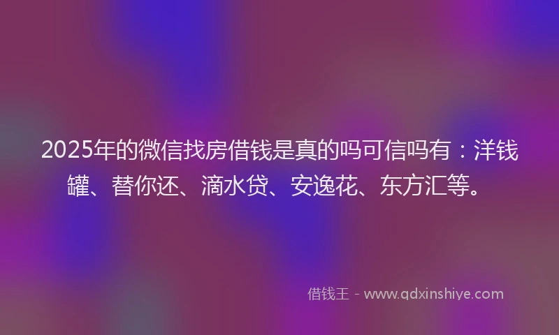 2025年的微信找房借钱是真的吗可信吗有：洋钱罐、替你还、滴水贷、安逸花、东方汇等。
