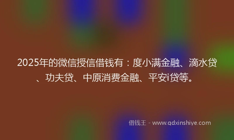 2025年的微信授信借钱有：度小满金融、滴水贷、功夫贷、中原消费金融、平安i贷等。