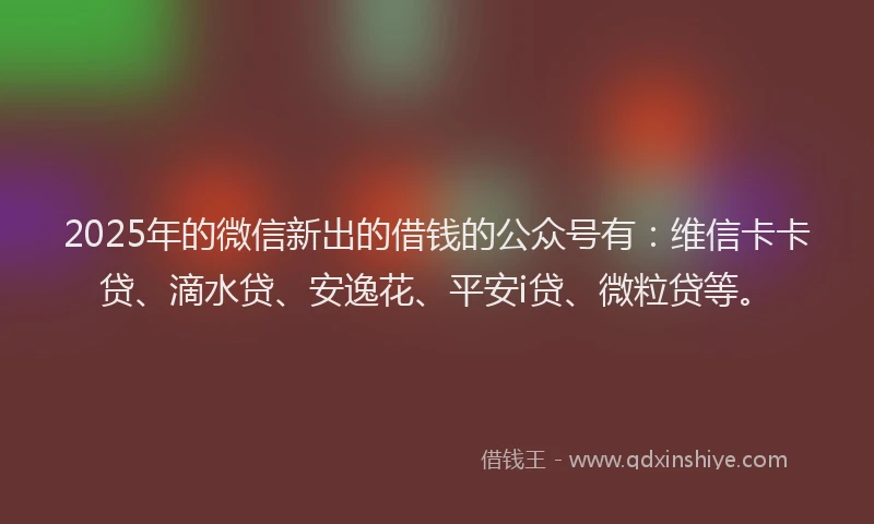 2025年的微信新出的借钱的公众号有：维信卡卡贷、滴水贷、安逸花、平安i贷、微粒贷等。