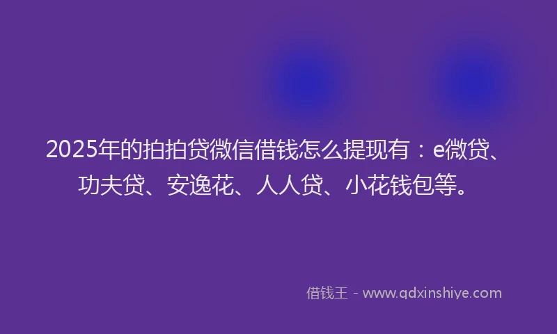 2025年的拍拍贷微信借钱怎么提现有：e微贷、功夫贷、安逸花、人人贷、小花钱包等。
