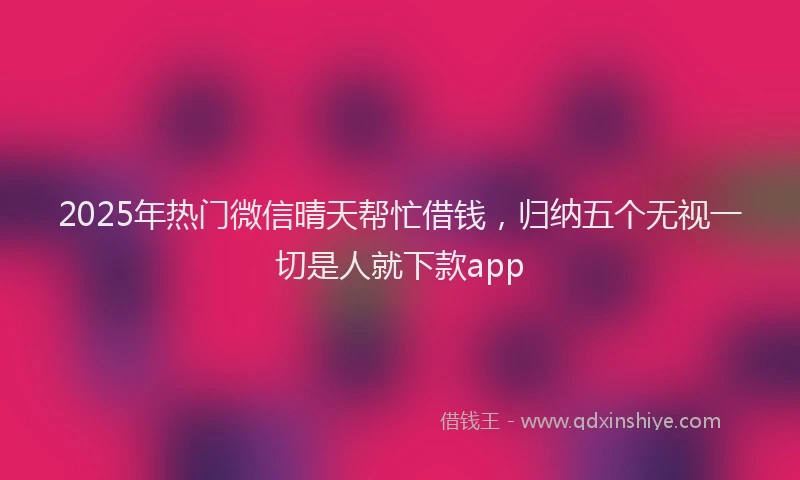 2025年热门微信晴天帮忙借钱，归纳五个无视一切是人就下款app