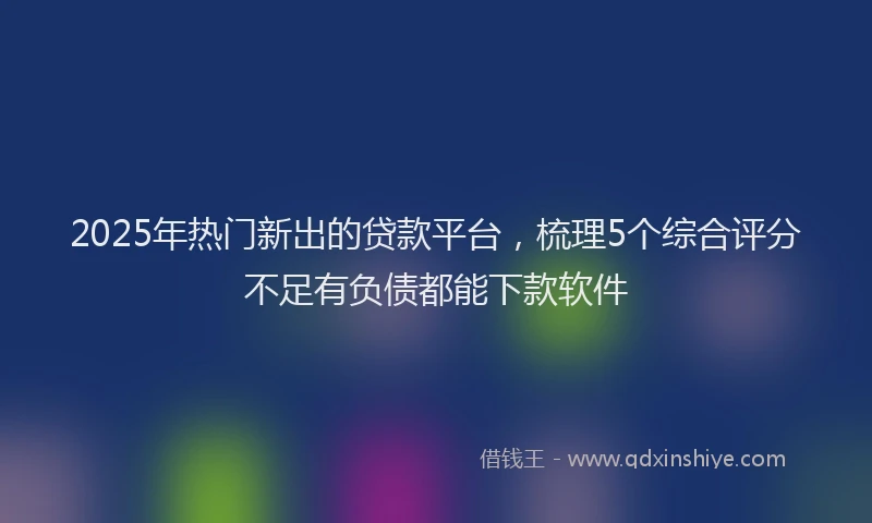 2025年热门新出的贷款平台，梳理5个综合评分不足有负债都能下款软件